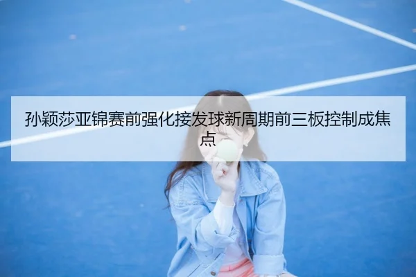 孙颖莎亚锦赛前强化接发球新周期前三板控制成焦点